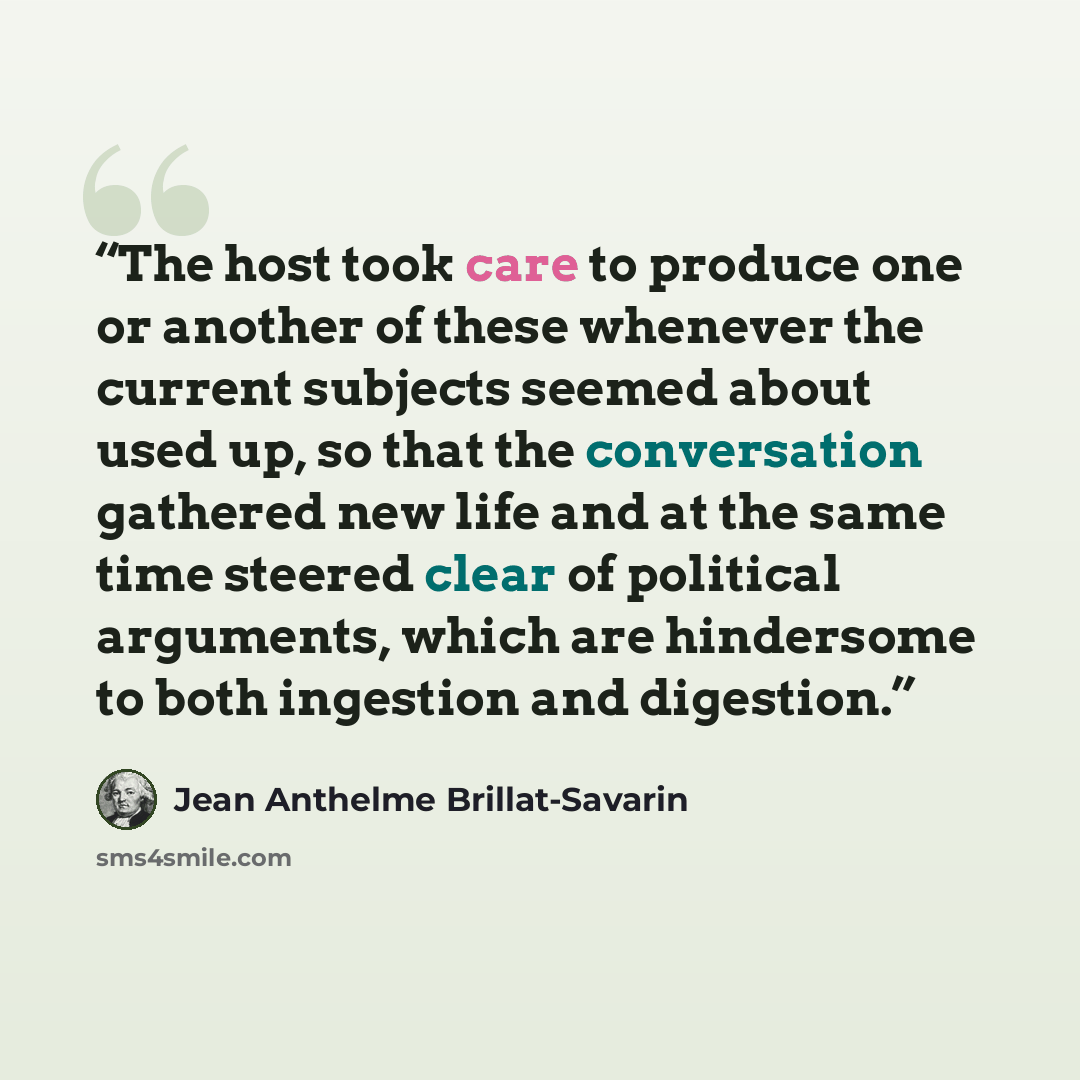 “The host took care to produce one or another of these whenever the current subjects seemed about used up, so that the conversation gathered new life and at the same time steered clear of political arguments, which are hindersome to both ingestion and digestion.” quote by Jean Anthelme Brillat-Savarin