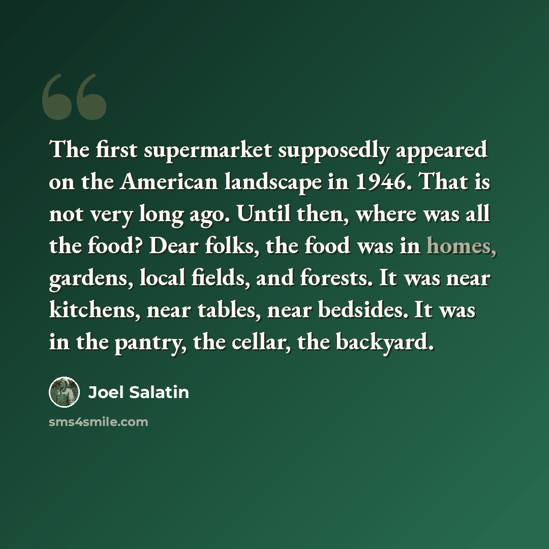 “The first supermarket supposedly appeared on the American landscape in 1946. That is not very long ago. Until then, where was all the food? Dear folks, the food was in homes, gardens, local fields, and forests. It was near kitchens, near tables, near bedsides. It was in the pantry, the cellar, the…” quote by Joel Salatin