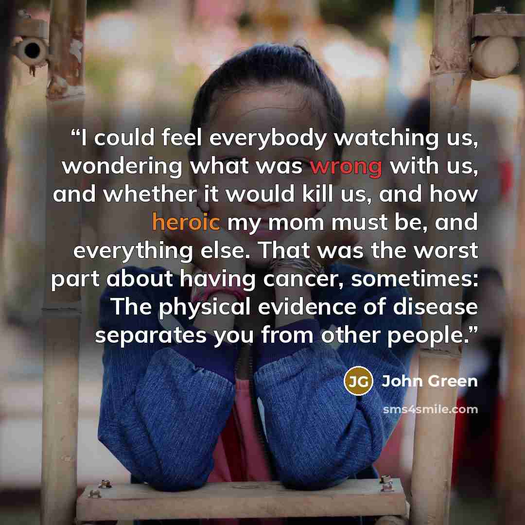 “I could feel everybody watching us, wondering what was wrong with us, and whether it would kill us, and how heroic my mom must be, and everything else. That was the worst part about having cancer, sometimes: The physical evidence of disease separates you from other people.” quote by John Green