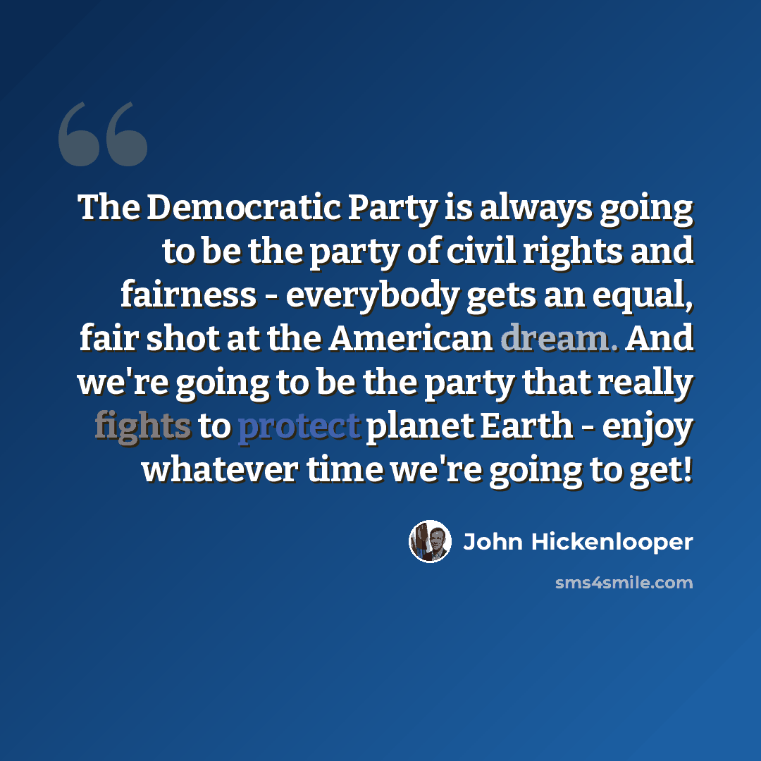 “The Democratic Party is always going to be the party of civil rights and fairness - everybody gets an equal, fair shot at the American dream. And we're going to be the party that really fights to protect planet Earth - enjoy whatever time we're going to get!” quote by John Hickenlooper