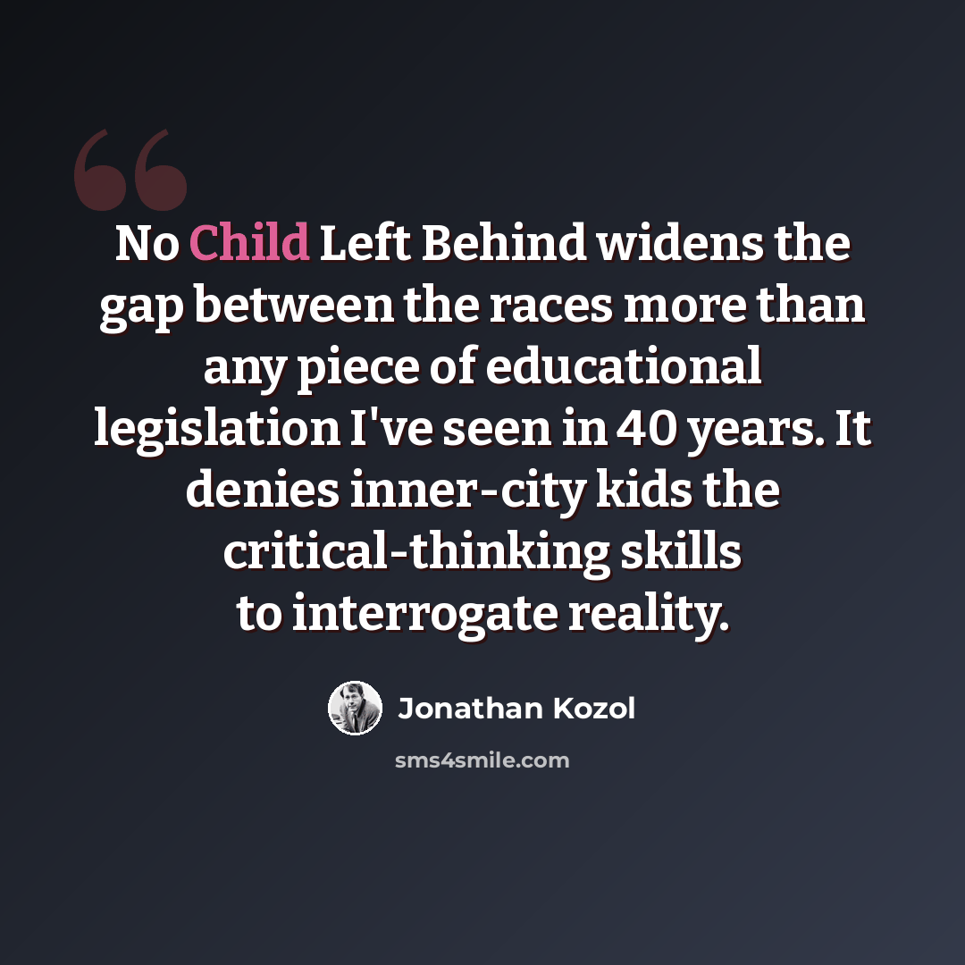“No Child Left Behind widens the gap between the races more than any piece of educational legislation I've seen in 40 years. It denies inner-city kids the critical-thinking skills to interrogate reality.” quote by Jonathan Kozol