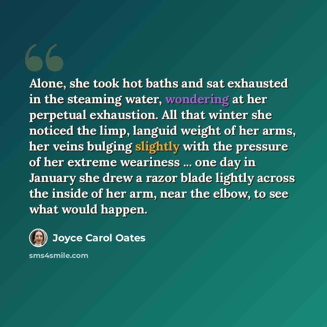 “Alone, she took hot baths and sat exhausted in the steaming water, wondering at her perpetual exhaustion. All that winter she noticed the limp, languid weight of her arms, her veins bulging slightly with the pressure of her extreme weariness ... one day in January she drew a razor blade lightly…” quote by Joyce Carol Oates