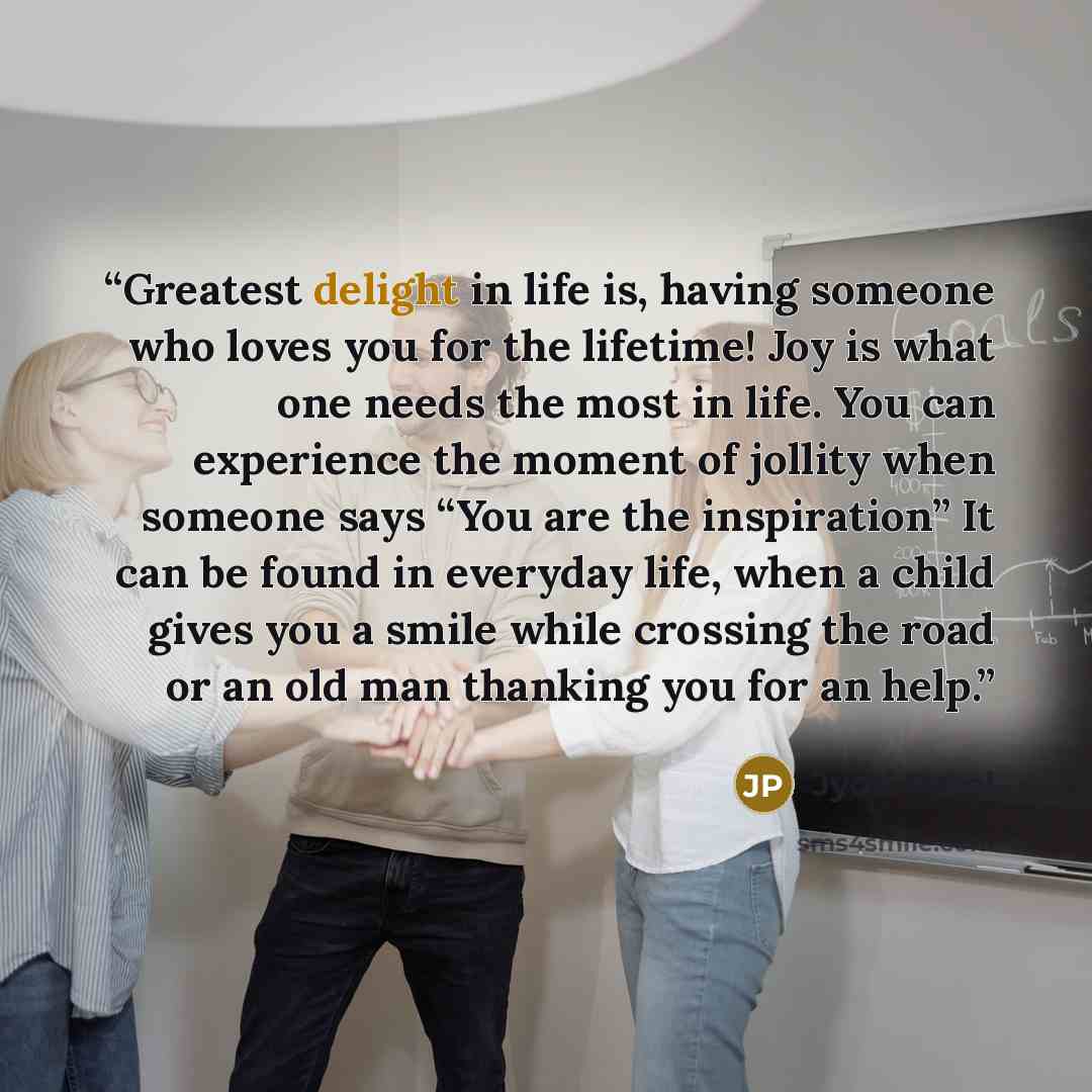 “Greatest delight in life is, having someone who loves you for the lifetime! Joy is what one needs the most in life. You can experience the moment of jollity when someone says “You are the inspiration” It can be found in everyday life, when a child gives you a smile while crossing the road or an…” quote by Jyoti Patel