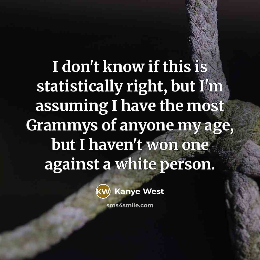“I don't know if this is statistically right, but I'm assuming I have the most Grammys of anyone my age, but I haven't won one against a white person.” quote by Kanye West