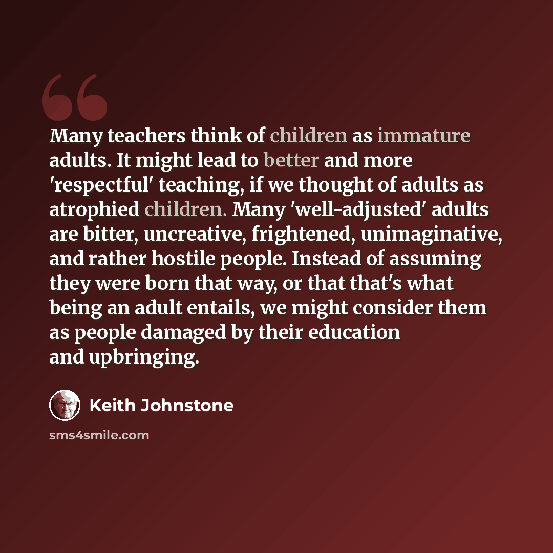 “Many teachers think of children as immature adults. It might lead to better and more 'respectful' teaching, if we thought of adults as atrophied children. Many 'well-adjusted' adults are bitter, uncreative, frightened, unimaginative, and rather hostile people. Instead of assuming they were born…” quote by Keith Johnstone