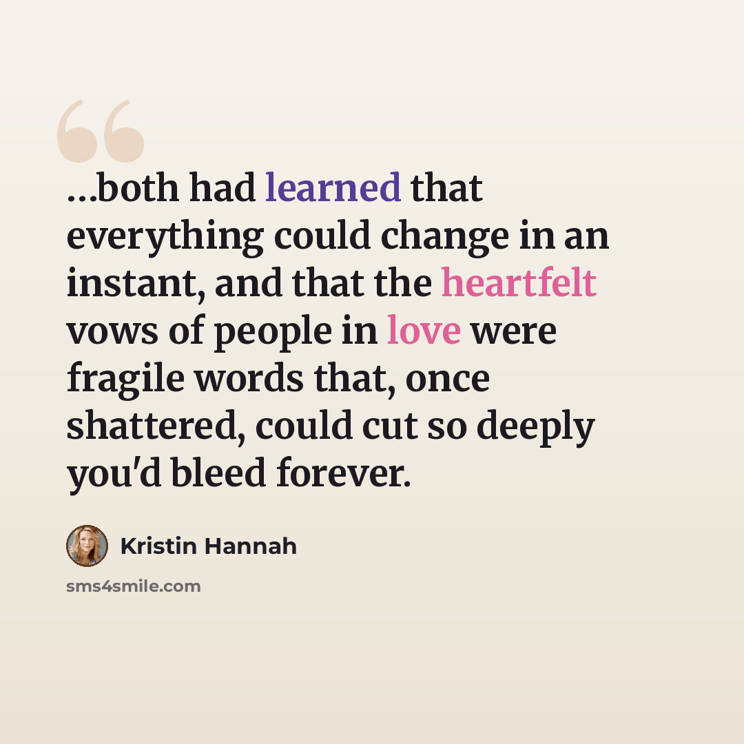 “…both had learned that everything could change in an instant, and that the heartfelt vows of people in love were fragile words that, once shattered, could cut so deeply you'd bleed forever.” quote by Kristin Hannah