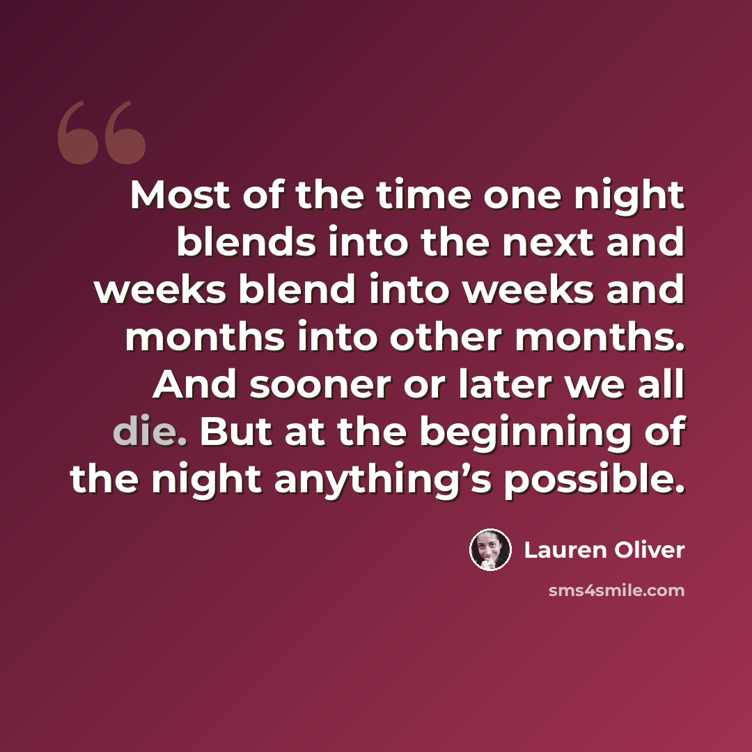 “Most of the time one night blends into the next and weeks blend into weeks and months into other months. And sooner or later we all die. But at the beginning of the night anything’s possible.” quote by Lauren Oliver