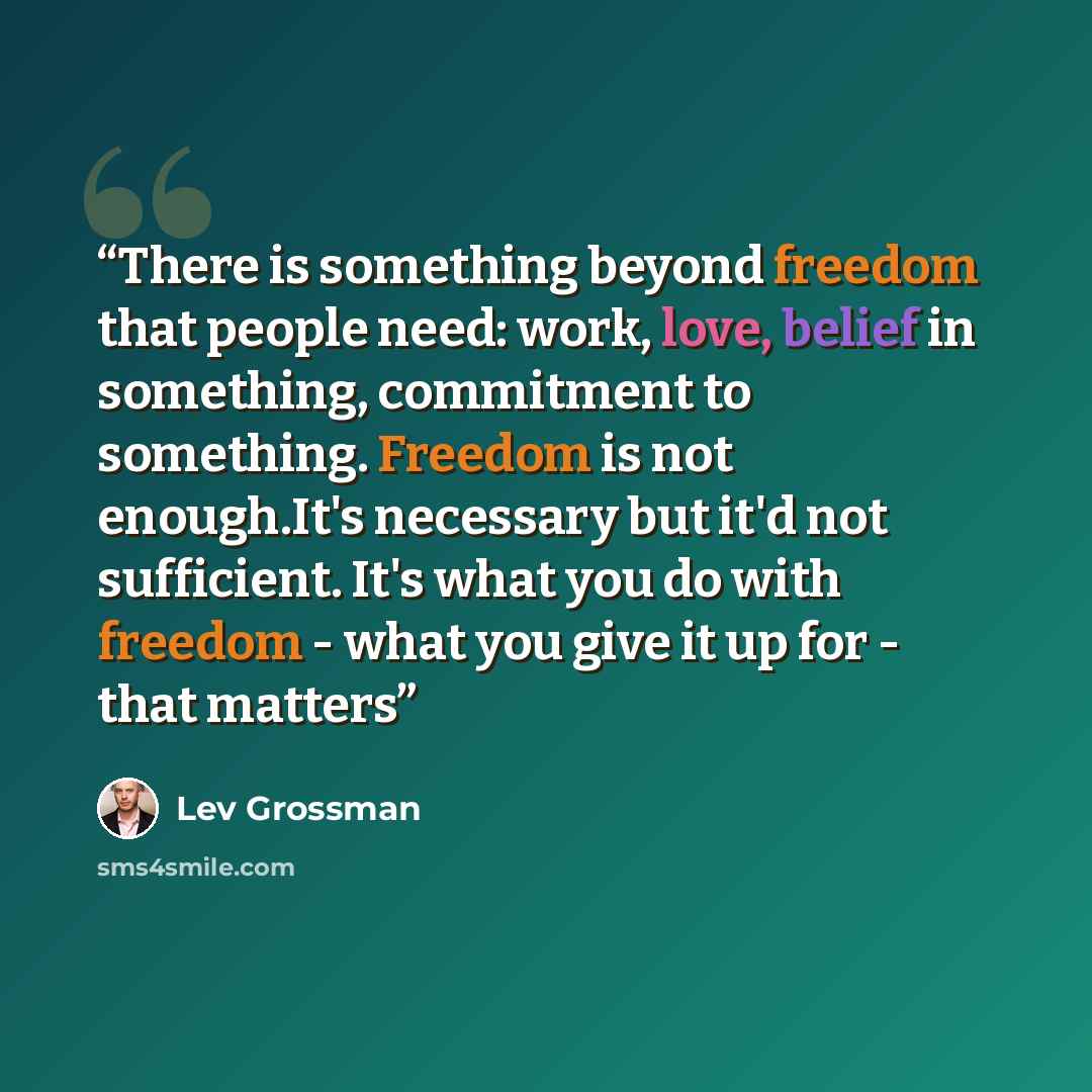 “There is something beyond freedom that people need: work, love, belief in something, commitment to something. Freedom is not enough.It's necessary but it'd not sufficient. It's what you do with freedom - what you give it up for - that matters” quote by Lev Grossman
