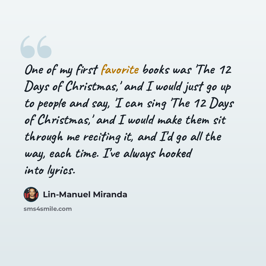 “One of my first favorite books was 'The 12 Days of Christmas,' and I would just go up to people and say, 'I can sing 'The 12 Days of Christmas,' and I would make them sit through me reciting it, and I'd go all the way, each time. I've always hooked into lyrics.” quote by Lin-Manuel Miranda