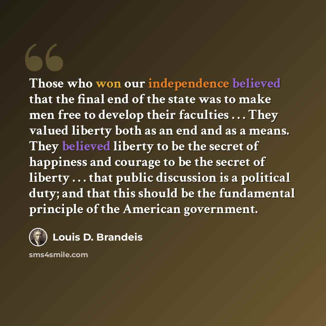 “Those who won our independence believed that the final end of the state was to make men free to develop their faculties . . . They valued liberty both as an end and as a means. They believed liberty to be the secret of happiness and courage to be the secret of liberty . . . that public discussion…” quote by Louis D. Brandeis