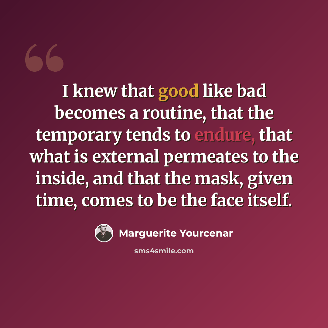 “I knew that good like bad becomes a routine, that the temporary tends to endure, that what is external permeates to the inside, and that the mask, given time, comes to be the face itself.” quote by Marguerite Yourcenar