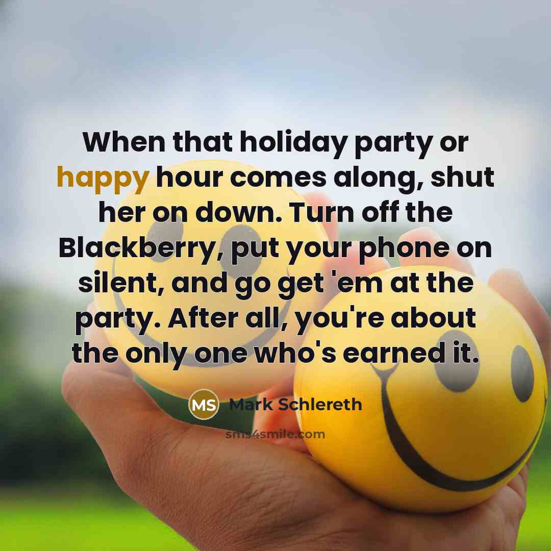 “When that holiday party or happy hour comes along, shut her on down. Turn off the Blackberry, put your phone on silent, and go get 'em at the party. After all, you're about the only one who's earned it.” quote by Mark Schlereth