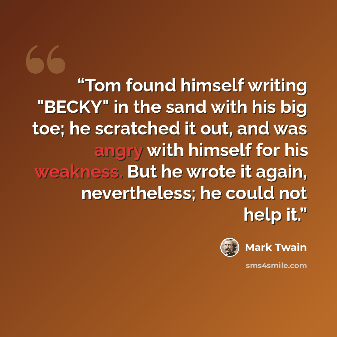 “Tom found himself writing "BECKY" in the sand with his big toe; he scratched it out, and was angry with himself for his weakness. But he wrote it again, nevertheless; he could not help it.” quote by Mark Twain