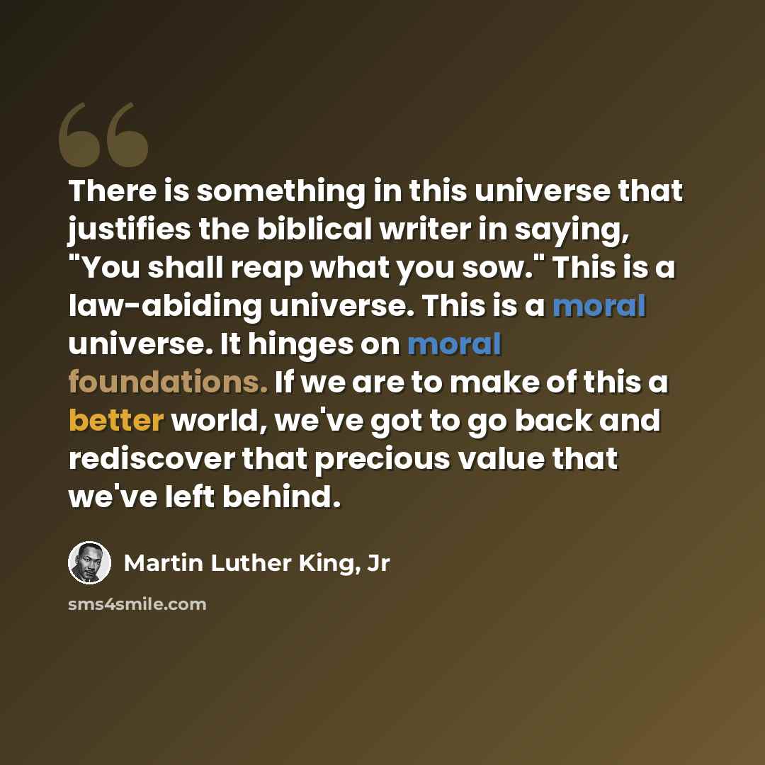 “There is something in this universe that justifies the biblical writer in saying, "You shall reap what you sow." This is a law-abiding universe. This is a moral universe. It hinges on moral foundations. If we are to make of this a better world, we've got to go back and rediscover that precious…” quote by Martin Luther King, Jr