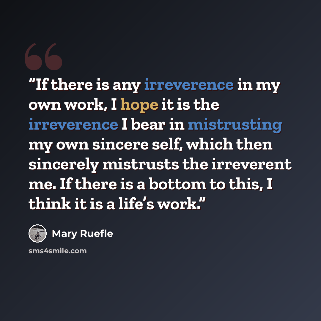 “If there is any irreverence in my own work, I hope it is the irreverence I bear in mistrusting my own sincere self, which then sincerely mistrusts the irreverent me. If there is a bottom to this, I think it is a life’s work.” quote by Mary Ruefle