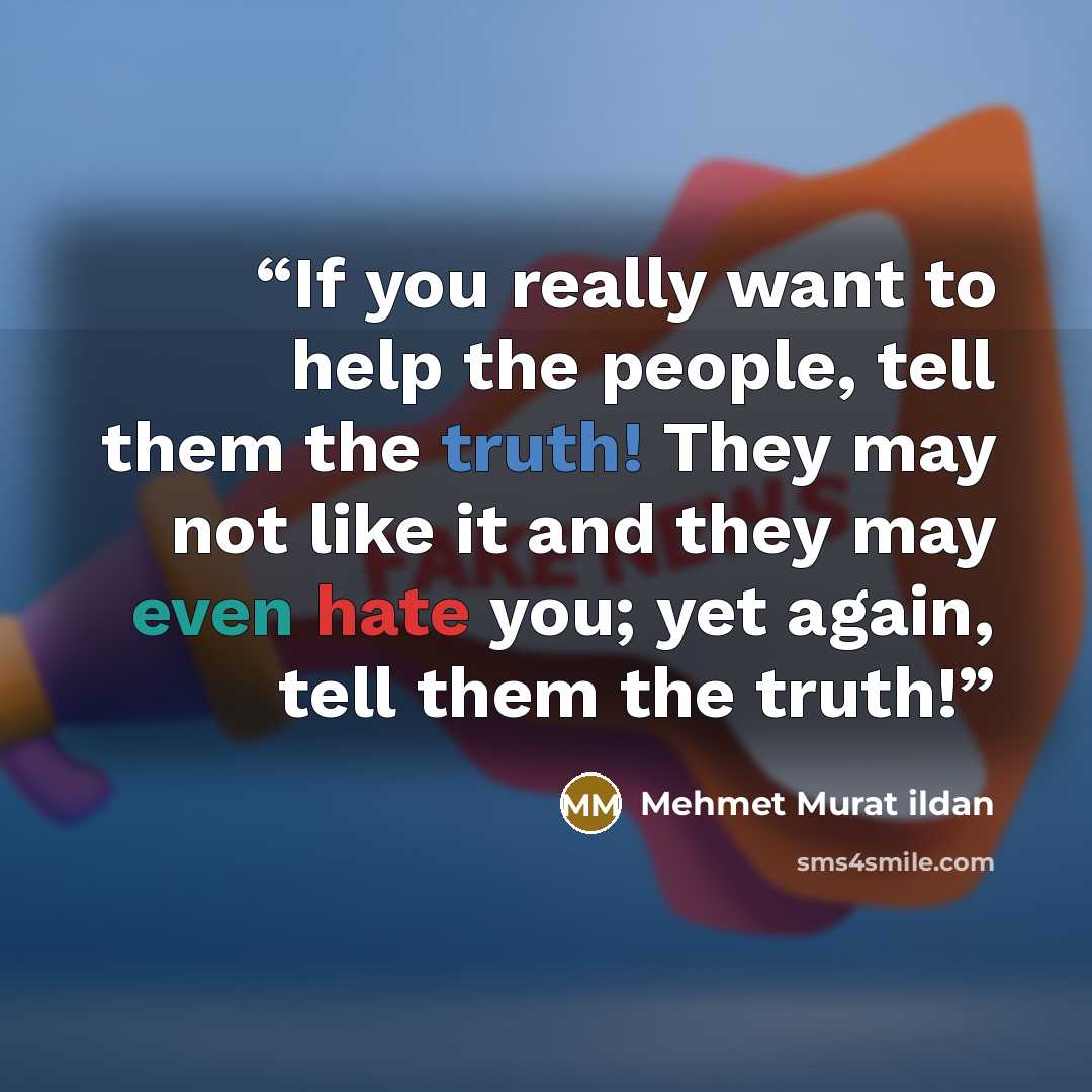 “If you really want to help the people, tell them the truth! They may not like it and they may even hate you; yet again, tell them the truth!” quote by Mehmet Murat ildan