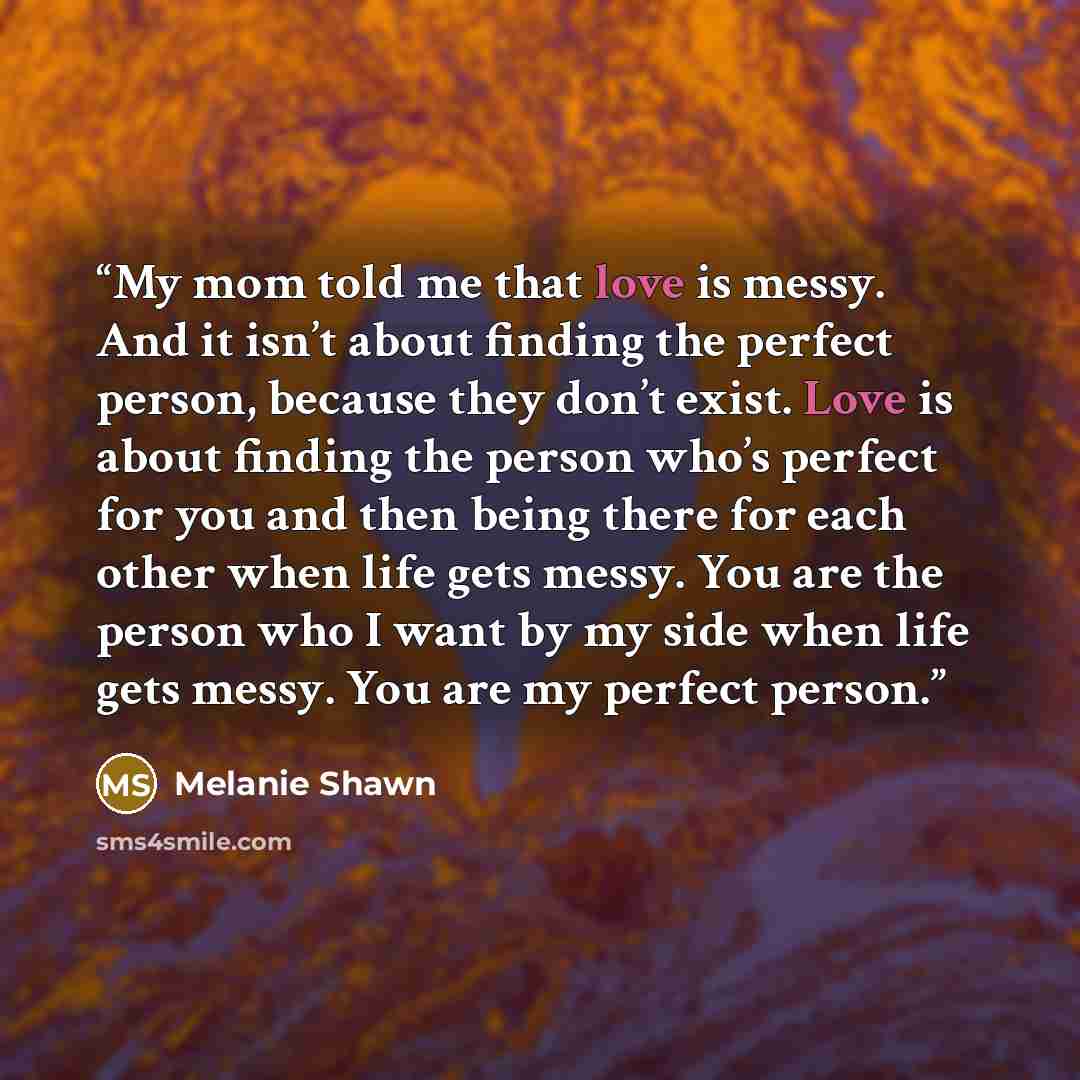 “My mom told me that love is messy. And it isn’t about finding the perfect person, because they don’t exist. Love is about finding the person who’s perfect for you and then being there for each other when life gets messy. You are the person who I want by my side when life gets messy. You are my…” quote by Melanie Shawn