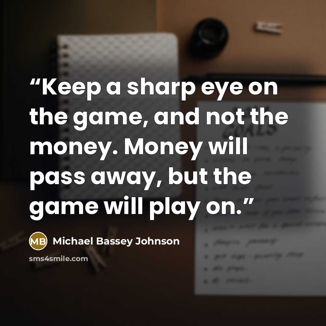 “Keep a sharp eye on the game, and not the money. Money will pass away, but the game will play on.” quote by Michael Bassey Johnson
