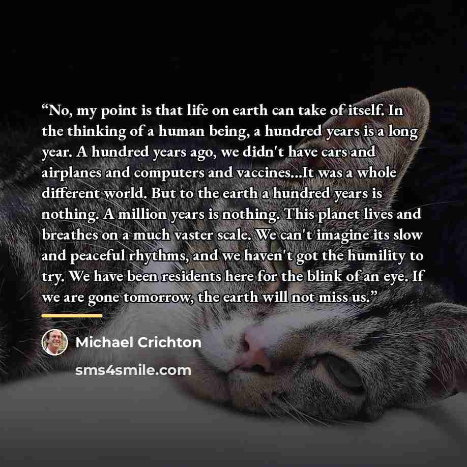 “No, my point is that life on earth can take of itself. In the thinking of a human being, a hundred years is a long year. A hundred years ago, we didn't have cars and airplanes and computers and vaccines...It was a whole different world. But to the earth a hundred years is nothing. A million years…” quote by Michael Crichton