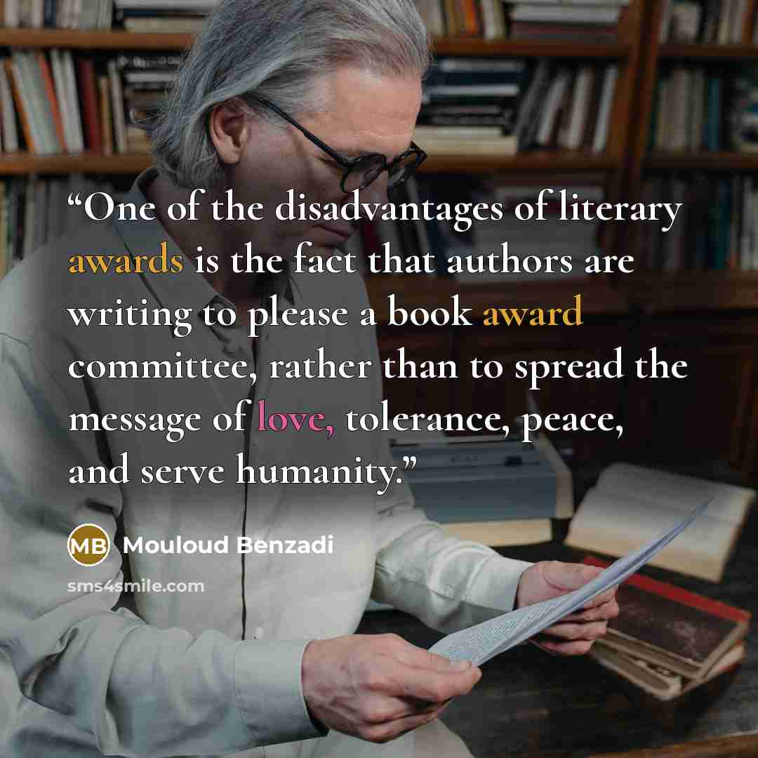 “One of the disadvantages of literary awards is the fact that authors are writing to please a book award committee, rather than to spread the message of love, tolerance, peace, and serve humanity.” quote by Mouloud Benzadi