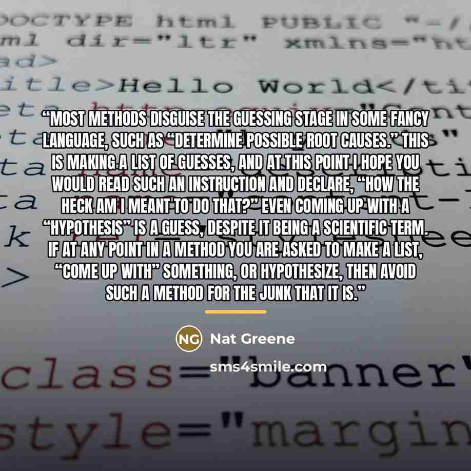 “most methods disguise the guessing stage in some fancy language, such as “determine possible root causes.” This is making a list of guesses, and at this point I hope you would read such an instruction and declare, “How the heck am I meant to do that?” Even coming up with a “hypothesis” is a guess…” quote by Nat Greene