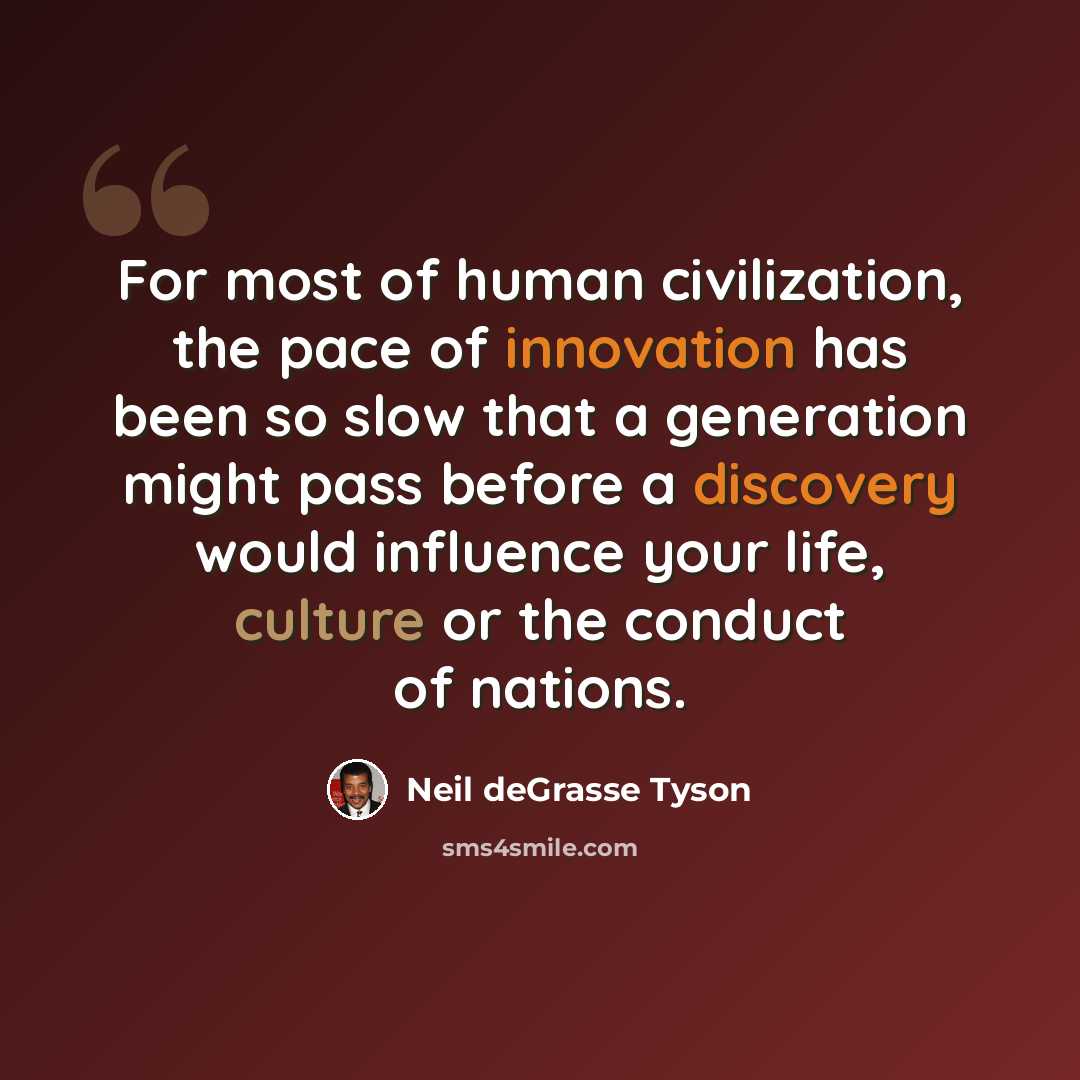 “For most of human civilization, the pace of innovation has been so slow that a generation might pass before a discovery would influence your life, culture or the conduct of nations.” quote by Neil deGrasse Tyson