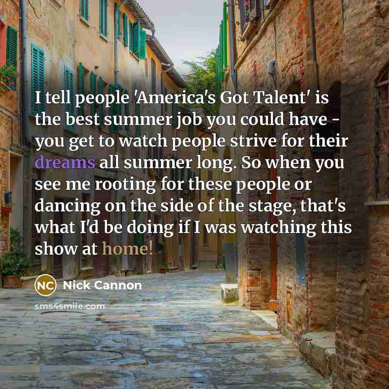 “I tell people 'America's Got Talent' is the best summer job you could have - you get to watch people strive for their dreams all summer long. So when you see me rooting for these people or dancing on the side of the stage, that's what I'd be doing if I was watching this show at home!” quote by Nick Cannon