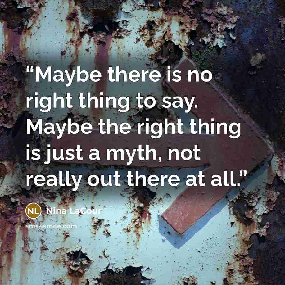 “Maybe there is no right thing to say. Maybe the right thing is just a myth, not really out there at all.” quote by Nina LaCour