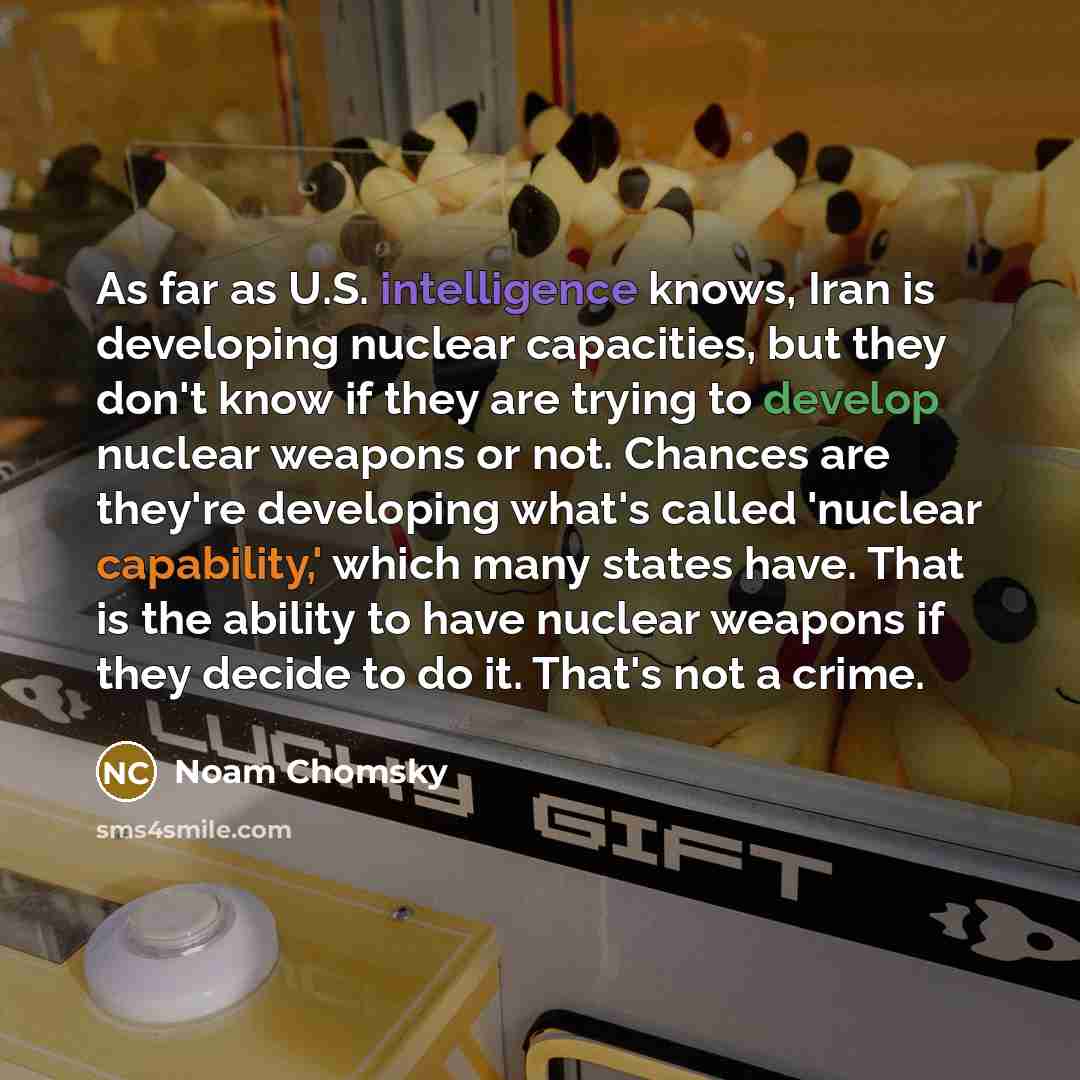 “As far as U.S. intelligence knows, Iran is developing nuclear capacities, but they don't know if they are trying to develop nuclear weapons or not. Chances are they're developing what's called 'nuclear capability,' which many states have. That is the ability to have nuclear weapons if they decide…” quote by Noam Chomsky