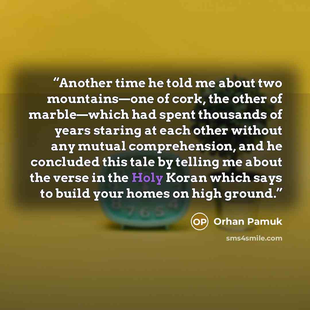 “Another time he told me about two mountains—one of cork, the other of marble—which had spent thousands of years staring at each other without any mutual comprehension, and he concluded this tale by telling me about the verse in the Holy Koran which says to build your homes on high ground.” quote by Orhan Pamuk