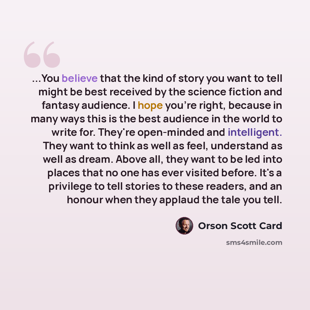 “...You believe that the kind of story you want to tell might be best received by the science fiction and fantasy audience. I hope you're right, because in many ways this is the best audience in the world to write for. They're open-minded and intelligent. They want to think as well as feel…” quote by Orson Scott Card