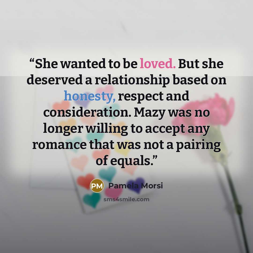 “She wanted to be loved. But she deserved a relationship based on honesty, respect and consideration. Mazy was no longer willing to accept any romance that was not a pairing of equals.” quote by Pamela Morsi