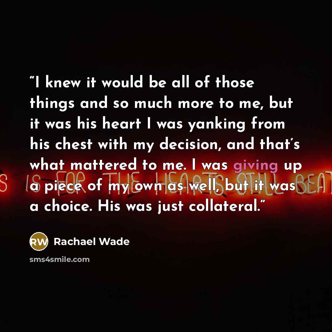 “I knew it would be all of those things and so much more to me, but it was his heart I was yanking from his chest with my decision, and that’s what mattered to me. I was giving up a piece of my own as well, but it was a choice. His was just collateral.” quote by Rachael Wade