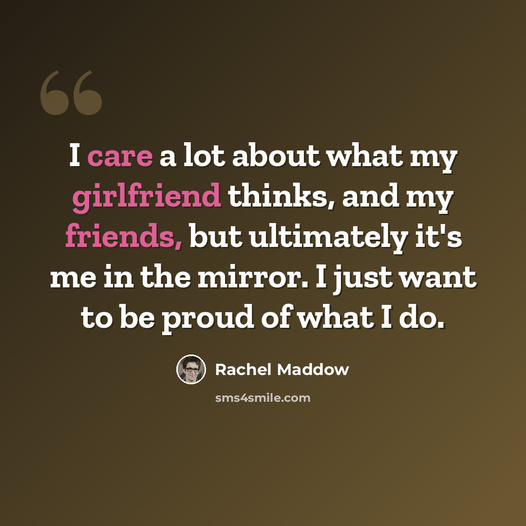 “I care a lot about what my girlfriend thinks, and my friends, but ultimately it's me in the mirror. I just want to be proud of what I do.” quote by Rachel Maddow
