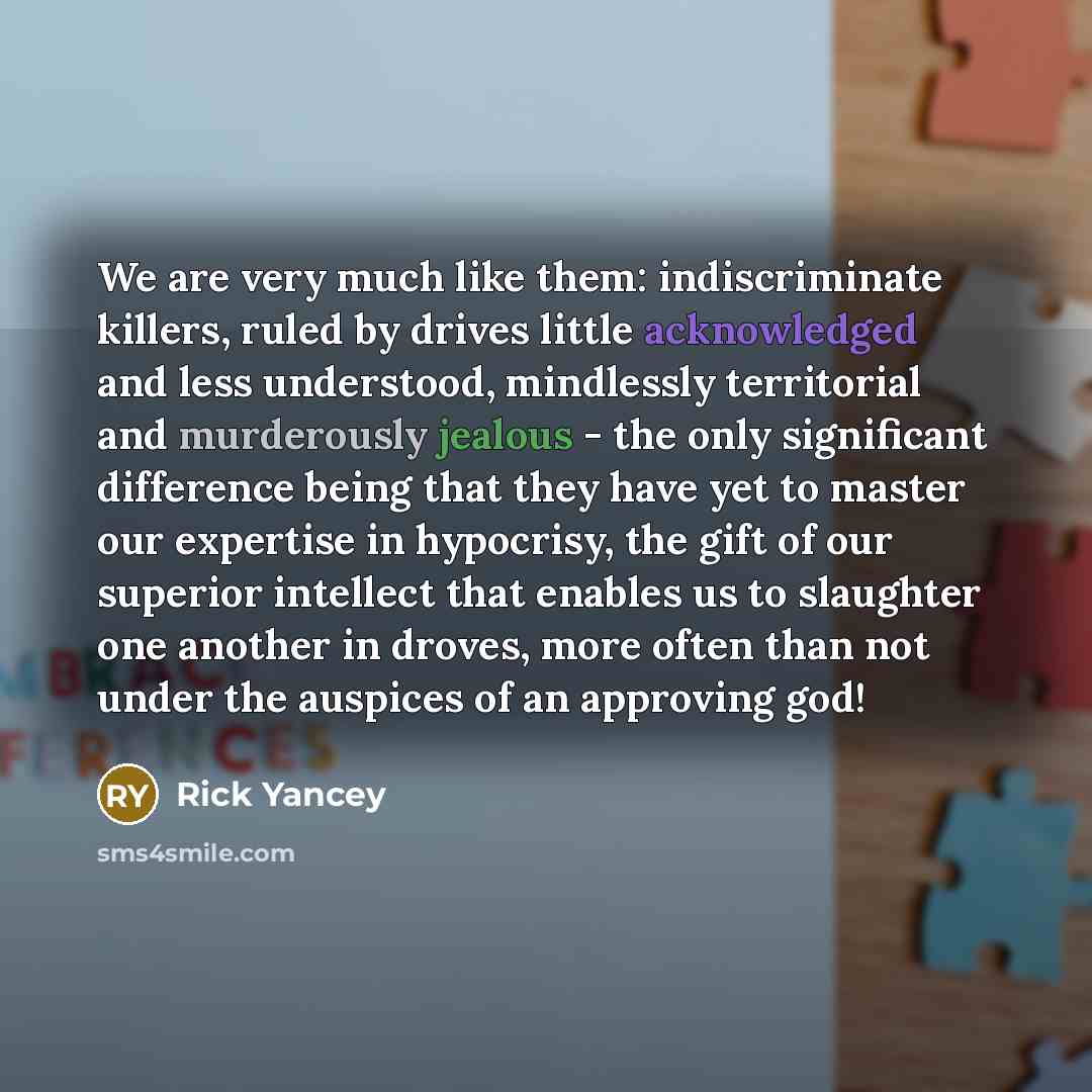 “We are very much like them: indiscriminate killers, ruled by drives little acknowledged and less understood, mindlessly territorial and murderously jealous - the only significant difference being that they have yet to master our expertise in hypocrisy, the gift of our superior intellect that…” quote by Rick Yancey