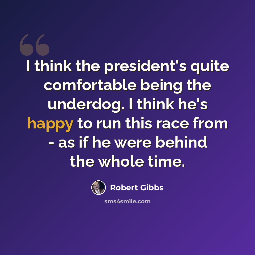 “I think the president's quite comfortable being the underdog. I think he's happy to run this race from - as if he were behind the whole time.” quote by Robert Gibbs