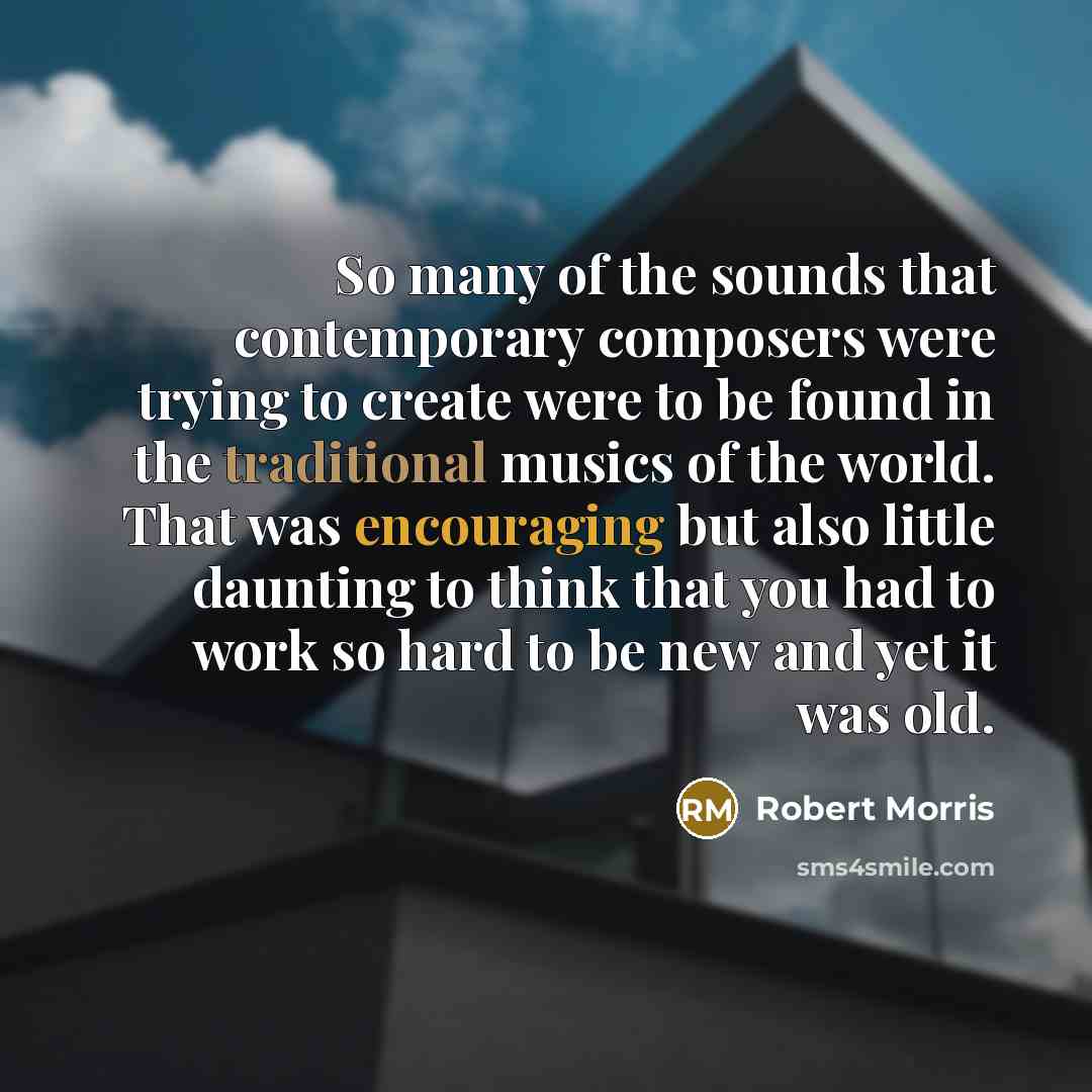 “So many of the sounds that contemporary composers were trying to create were to be found in the traditional musics of the world. That was encouraging but also little daunting to think that you had to work so hard to be new and yet it was old.” quote by Robert Morris