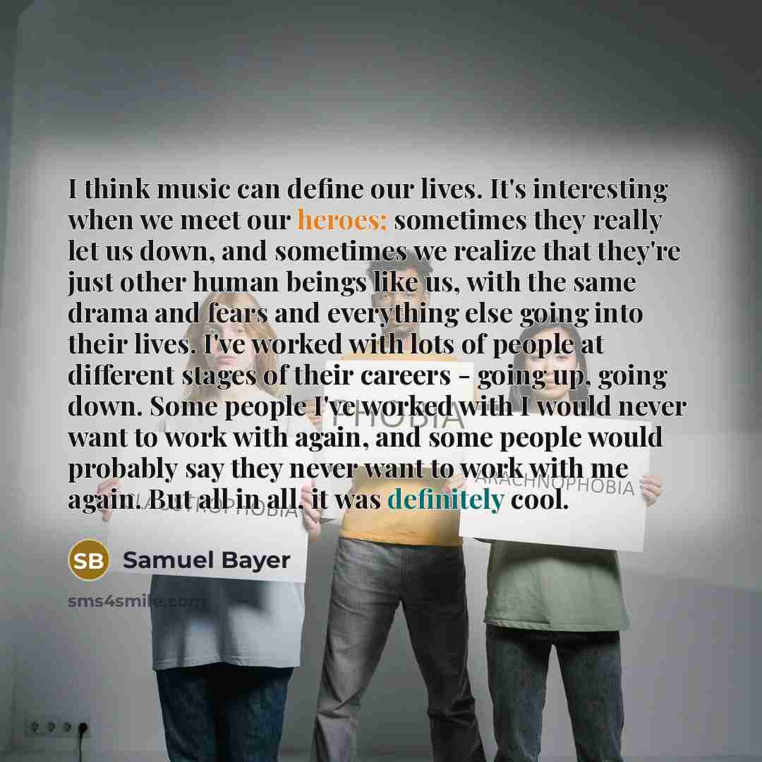 “I think music can define our lives. It's interesting when we meet our heroes; sometimes they really let us down, and sometimes we realize that they're just other human beings like us, with the same drama and fears and everything else going into their lives. I've worked with lots of people at…” quote by Samuel Bayer