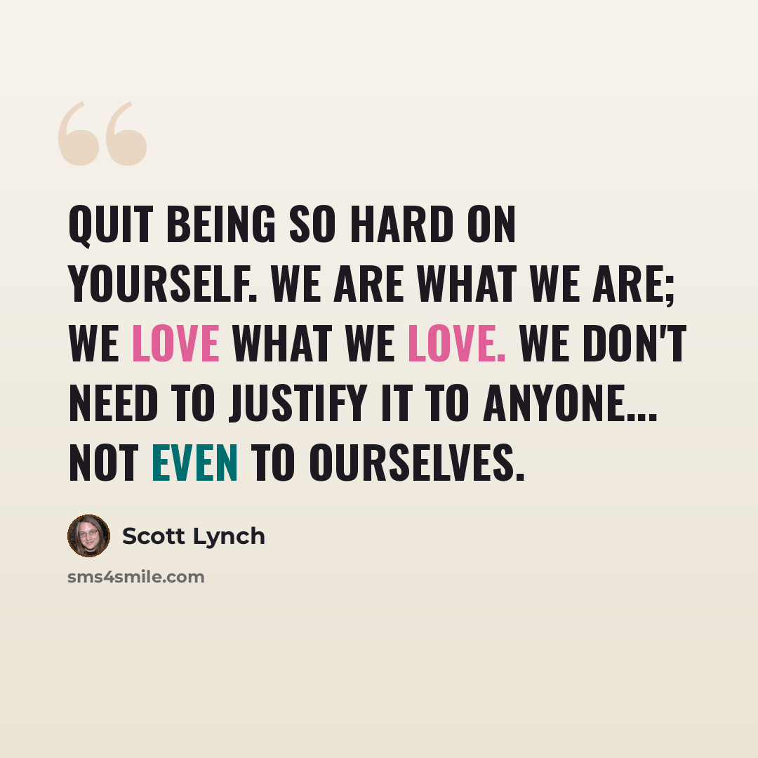 “Quit being so hard on yourself. We are what we are; we love what we love. We don't need to justify it to anyone... not even to ourselves.” quote by Scott Lynch