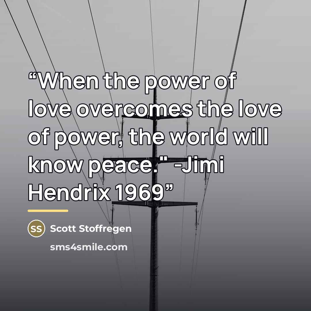 “When the power of love overcomes the love of power, the world will know peace." -Jimi Hendrix 1969” quote by Scott Stoffregen