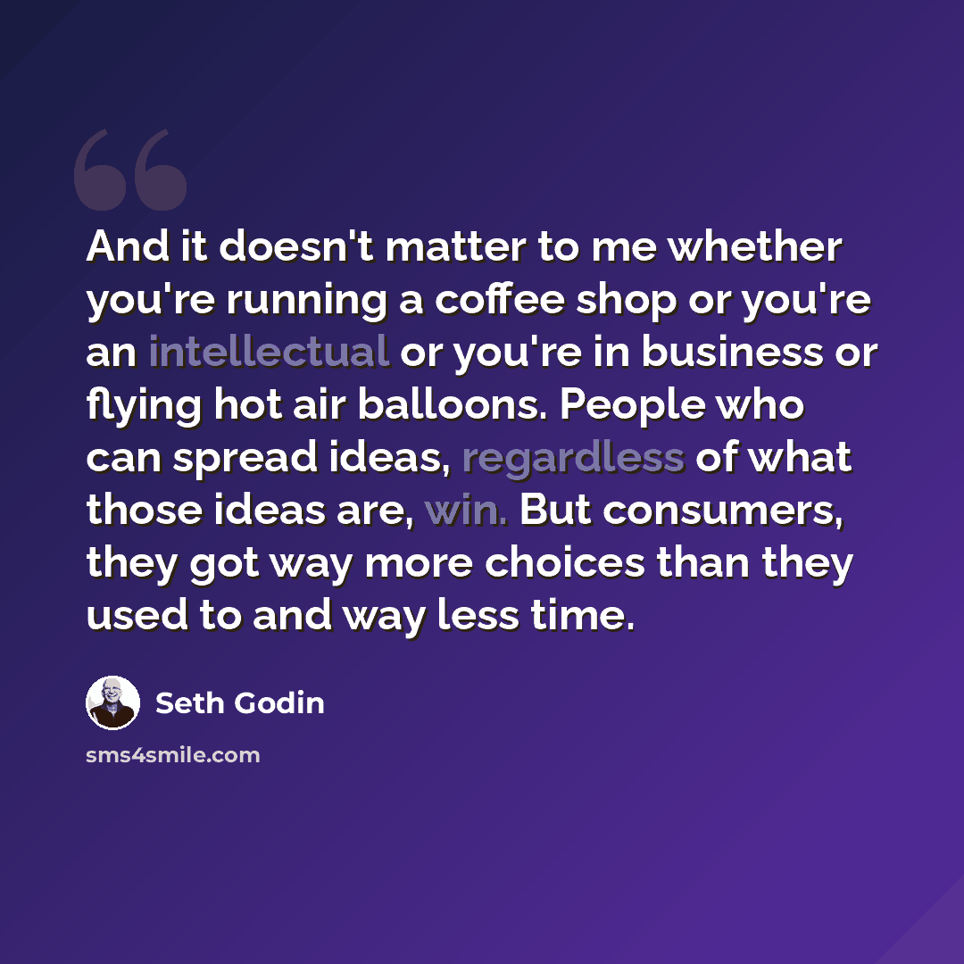 “And it doesn't matter to me whether you're running a coffee shop or you're an intellectual or you're in business or flying hot air balloons. People who can spread ideas, regardless of what those ideas are, win. But consumers, they got way more choices than they used to and way less time.” quote by Seth Godin