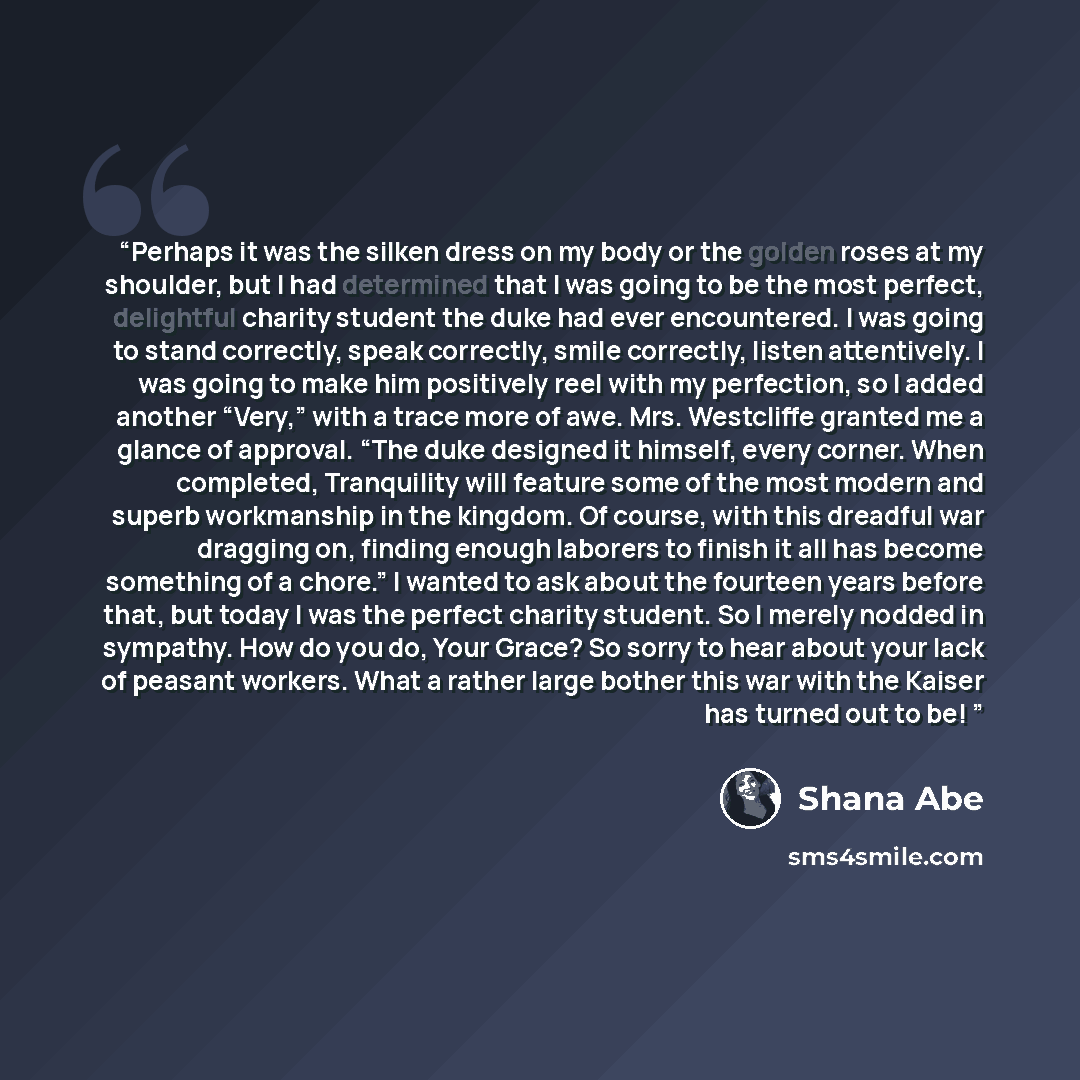 “Perhaps it was the silken dress on my body or the golden roses at my shoulder, but I had determined that I was going to be the most perfect, delightful charity student the duke had ever encountered. I was going to stand correctly, speak correctly, smile correctly, listen attentively. I was going…” quote by Shana Abe