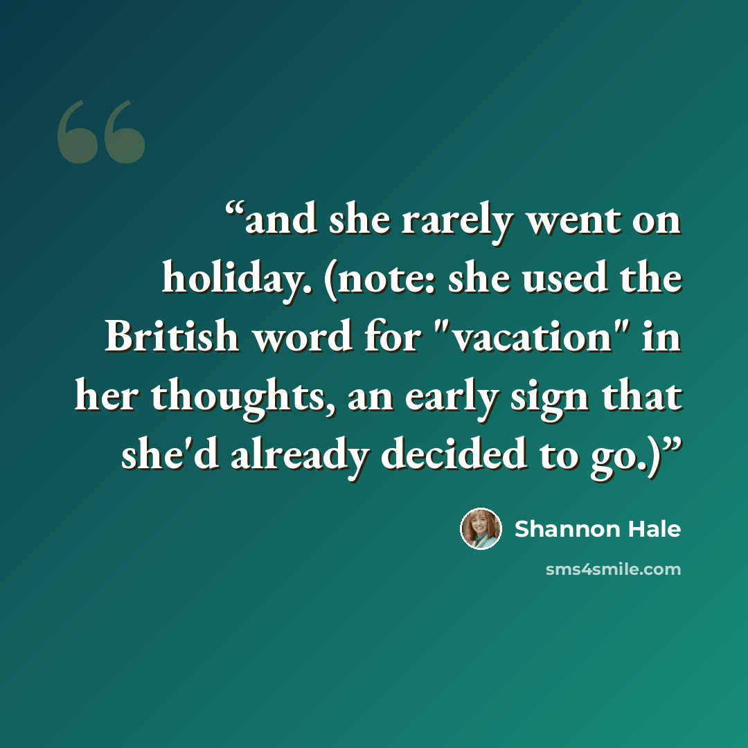 “and she rarely went on holiday. (note: she used the British word for "vacation" in her thoughts, an early sign that she'd already decided to go.)” quote by Shannon Hale