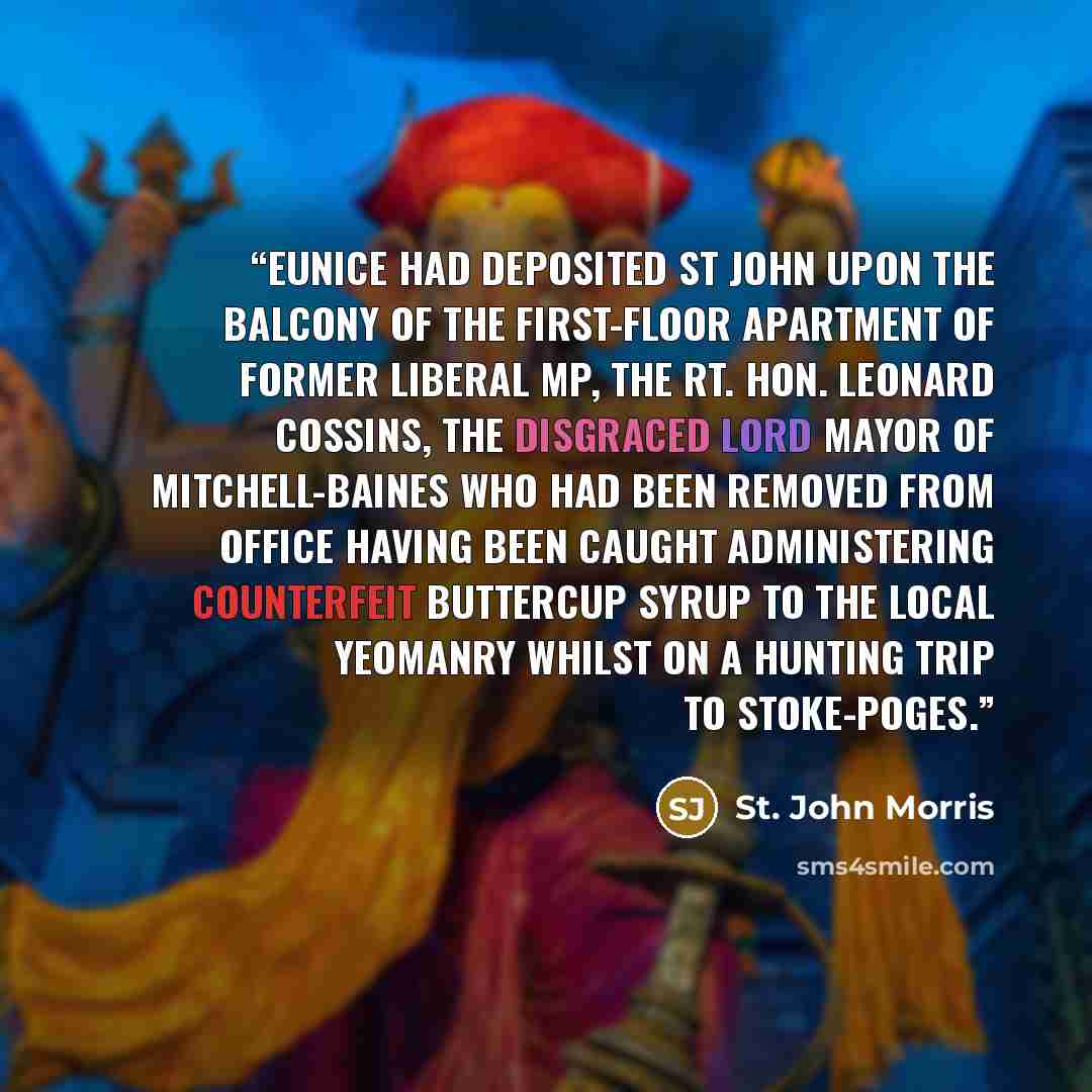 “Eunice had deposited St John upon the balcony of the first-floor apartment of former Liberal MP, The Rt. Hon. Leonard Cossins, the disgraced Lord Mayor of Mitchell-Baines who had been removed from office having been caught administering counterfeit buttercup syrup to the local yeomanry whilst on a…” quote by St. John Morris