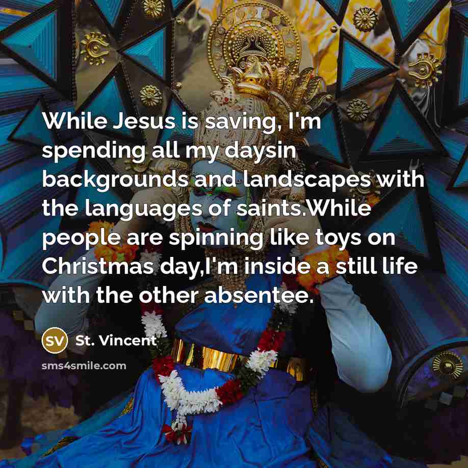 “While Jesus is saving, I'm spending all my daysin backgrounds and landscapes with the languages of saints.While people are spinning like toys on Christmas day,I'm inside a still life with the other absentee.” quote by St. Vincent