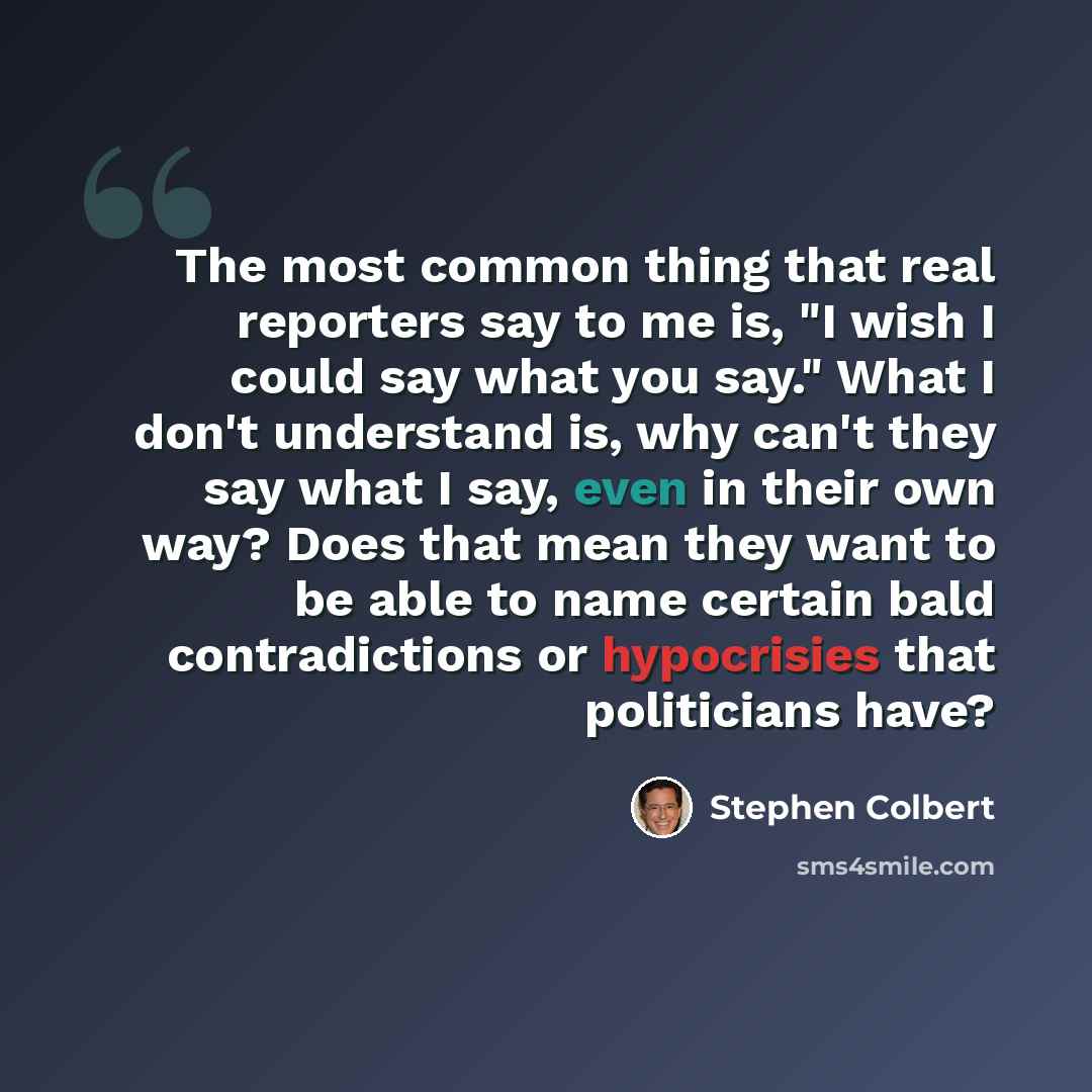 “The most common thing that real reporters say to me is, "I wish I could say what you say." What I don't understand is, why can't they say what I say, even in their own way? Does that mean they want to be able to name certain bald contradictions or hypocrisies that politicians have?” quote by Stephen Colbert
