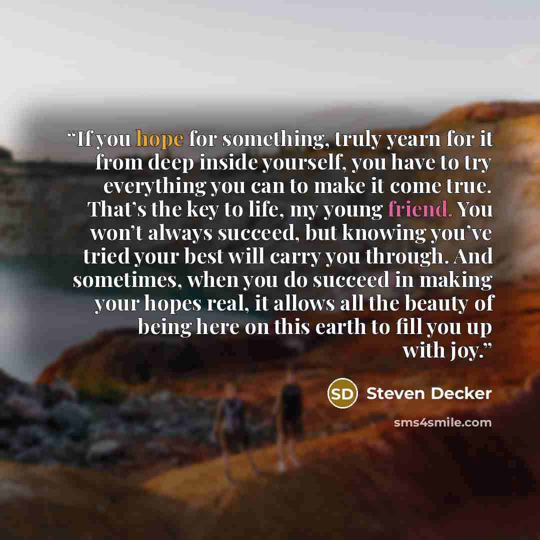 “If you hope for something, truly yearn for it from deep inside yourself, you have to try everything you can to make it come true. That’s the key to life, my young friend. You won’t always succeed, but knowing you’ve tried your best will carry you through. And sometimes, when you do succeed in…” quote by Steven Decker