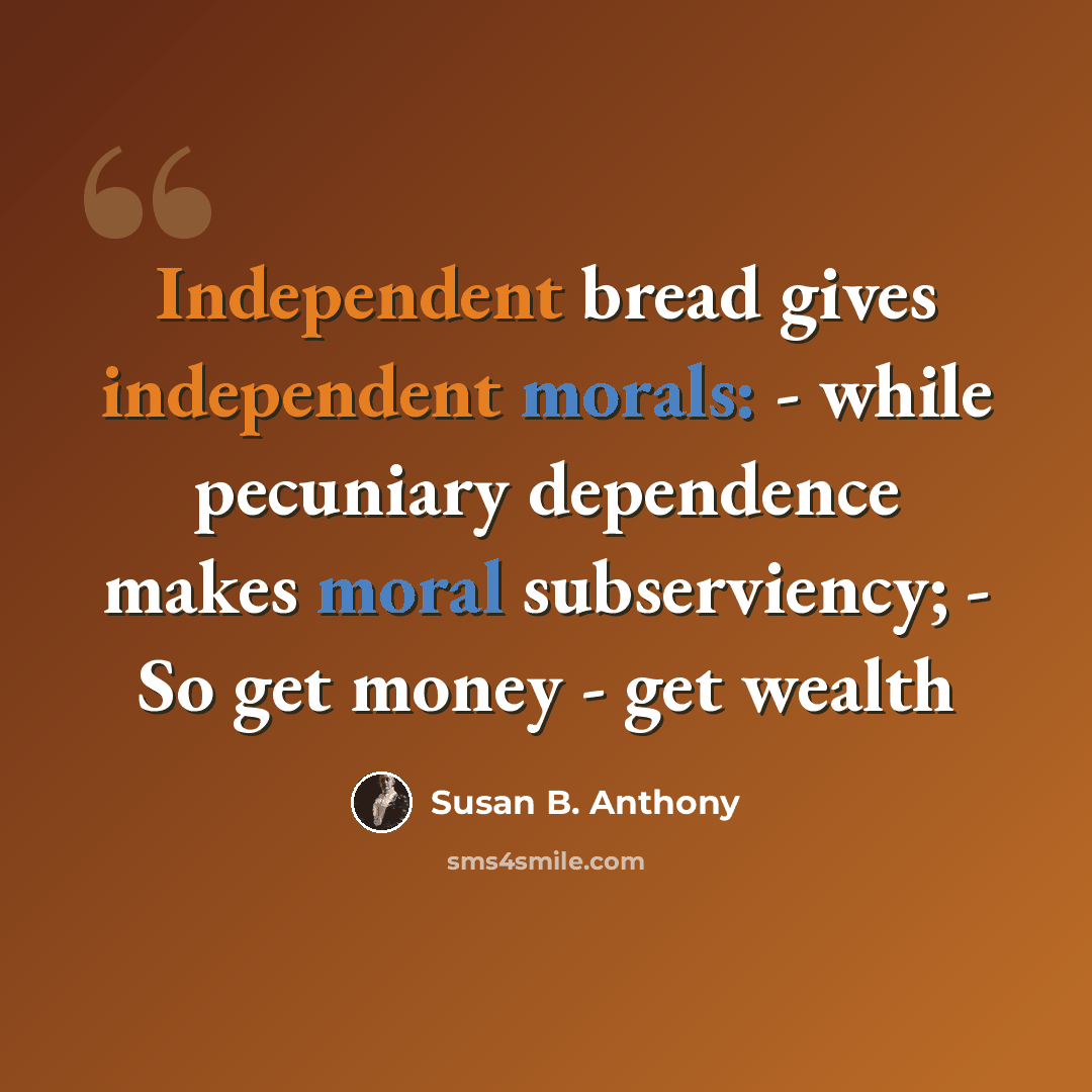 “Independent bread gives independent morals: - while pecuniary dependence makes moral subserviency; - So get money - get wealth” quote by Susan B. Anthony