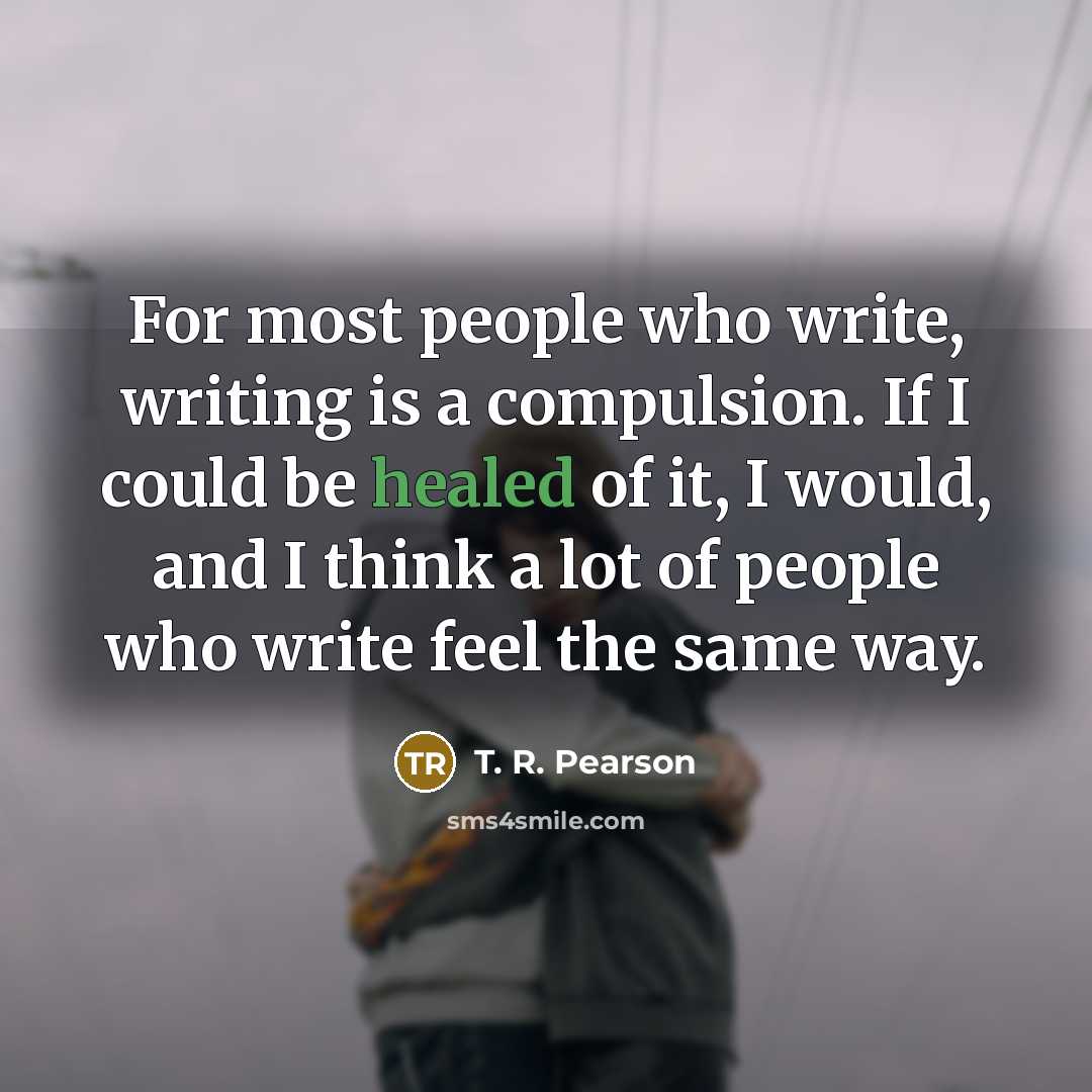 “For most people who write, writing is a compulsion. If I could be healed of it, I would, and I think a lot of people who write feel the same way.” quote by T. R. Pearson