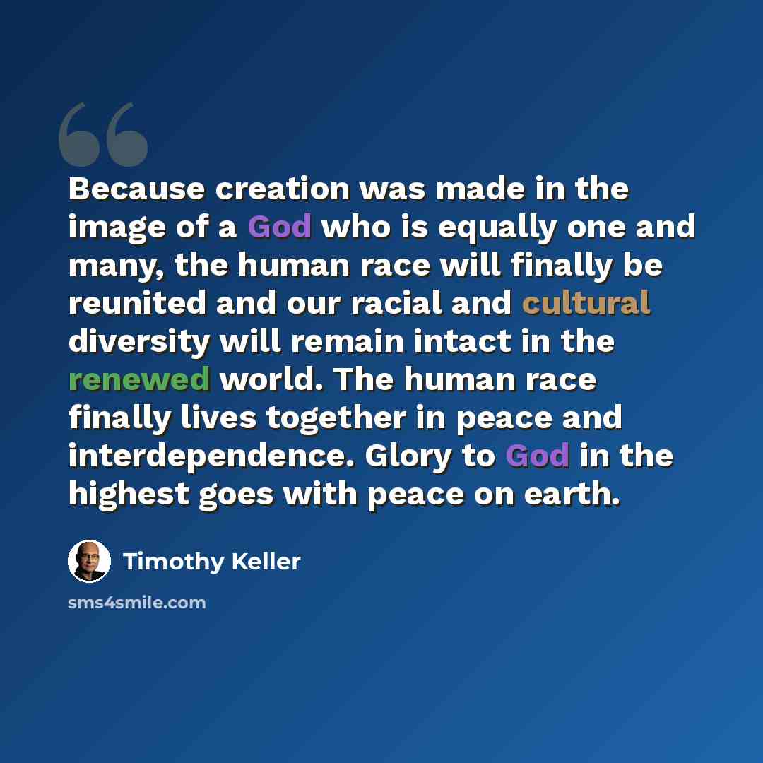“Because creation was made in the image of a God who is equally one and many, the human race will finally be reunited and our racial and cultural diversity will remain intact in the renewed world. The human race finally lives together in peace and interdependence. Glory to God in the highest goes…” quote by Timothy Keller